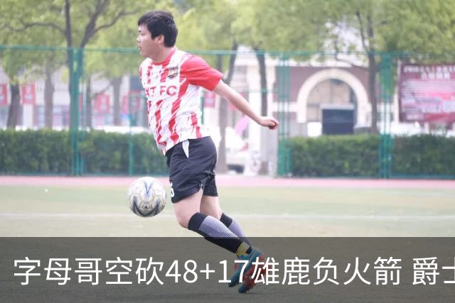 字母哥空砍48+17雄鹿负火箭 爵士力克无帝76人